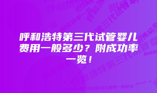 呼和浩特第三代试管婴儿费用一般多少？附成功率一览！