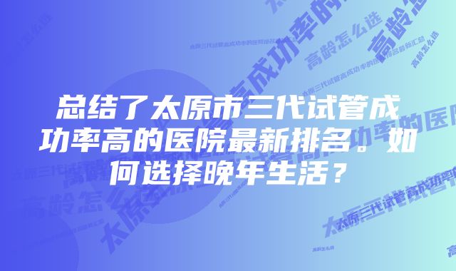 总结了太原市三代试管成功率高的医院最新排名。如何选择晚年生活？