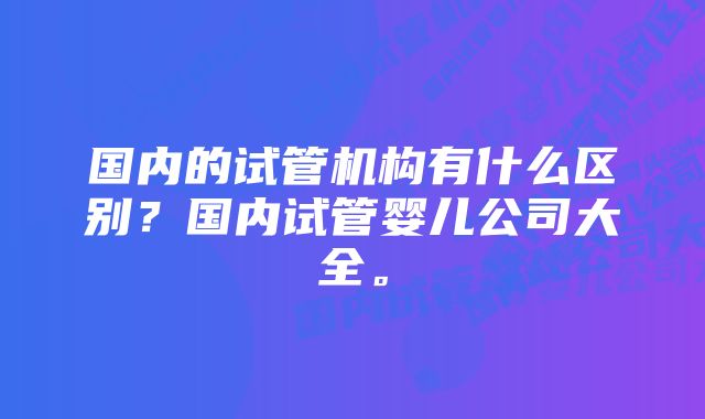 国内的试管机构有什么区别？国内试管婴儿公司大全。