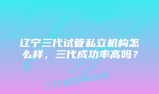 辽宁三代试管私立机构怎么样，三代成功率高吗？