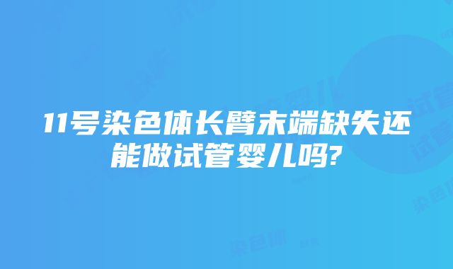 11号染色体长臂末端缺失还能做试管婴儿吗?