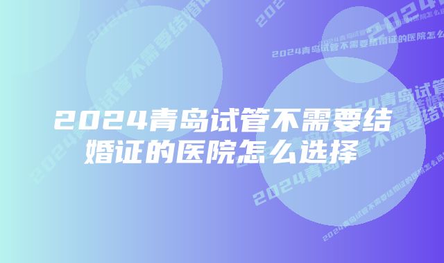 2024青岛试管不需要结婚证的医院怎么选择