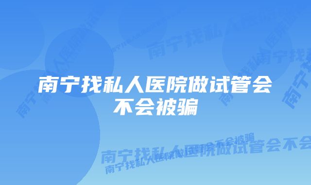 南宁找私人医院做试管会不会被骗