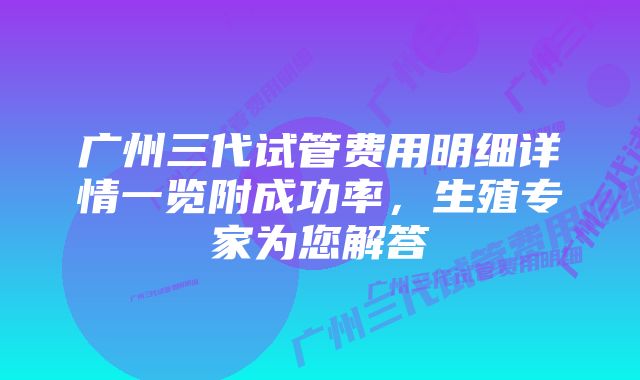 广州三代试管费用明细详情一览附成功率，生殖专家为您解答