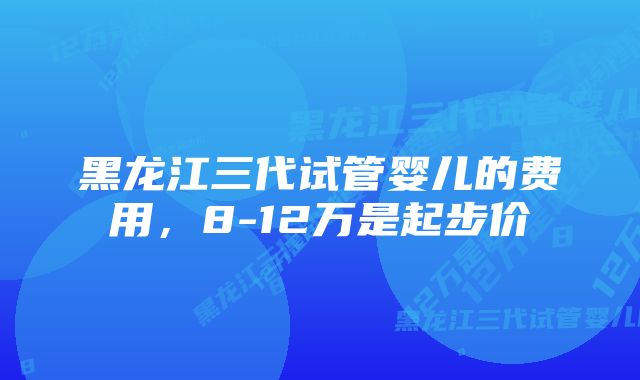 黑龙江三代试管婴儿的费用，8-12万是起步价