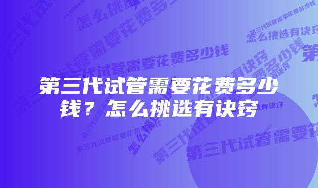 第三代试管需要花费多少钱？怎么挑选有诀窍