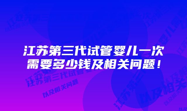 江苏第三代试管婴儿一次需要多少钱及相关问题！