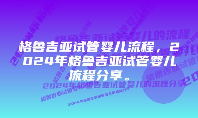 格鲁吉亚试管婴儿流程，2024年格鲁吉亚试管婴儿流程分享。