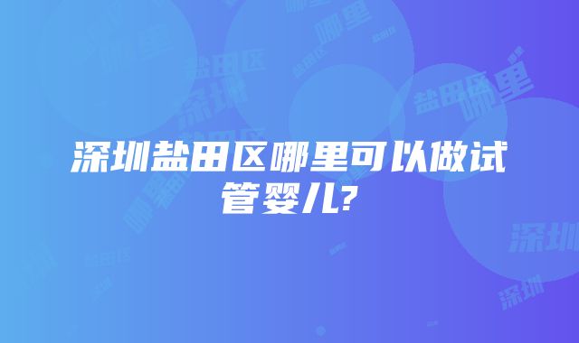 深圳盐田区哪里可以做试管婴儿?