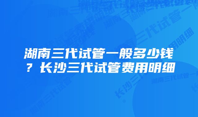 湖南三代试管一般多少钱？长沙三代试管费用明细