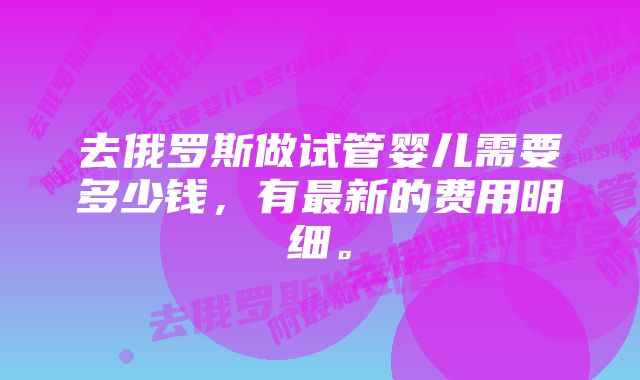 去俄罗斯做试管婴儿需要多少钱，有最新的费用明细。