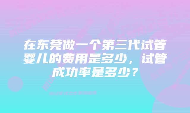 在东莞做一个第三代试管婴儿的费用是多少，试管成功率是多少？