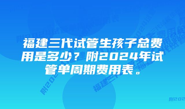 福建三代试管生孩子总费用是多少？附2024年试管单周期费用表。