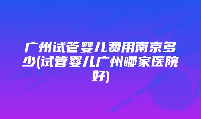 广州试管婴儿费用南京多少(试管婴儿广州哪家医院好)