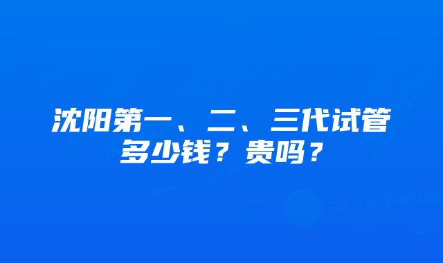 沈阳第一、二、三代试管多少钱？贵吗？