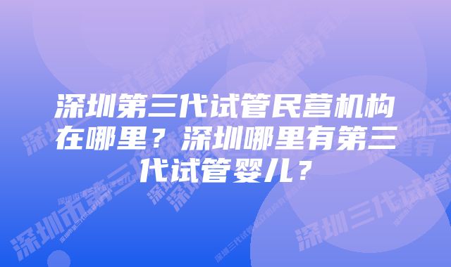 深圳第三代试管民营机构在哪里？深圳哪里有第三代试管婴儿？