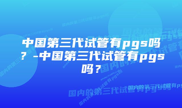 中国第三代试管有pgs吗？-中国第三代试管有pgs吗？