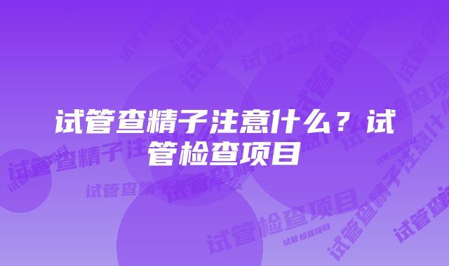 试管查精子注意什么？试管检查项目