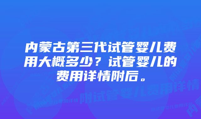 内蒙古第三代试管婴儿费用大概多少？试管婴儿的费用详情附后。