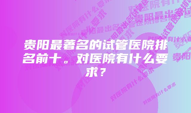 贵阳最著名的试管医院排名前十。对医院有什么要求？