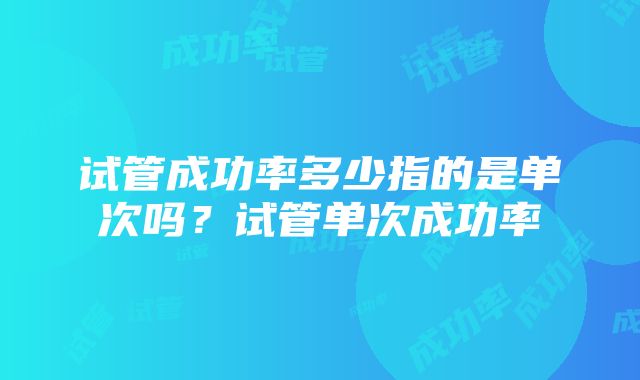 试管成功率多少指的是单次吗？试管单次成功率