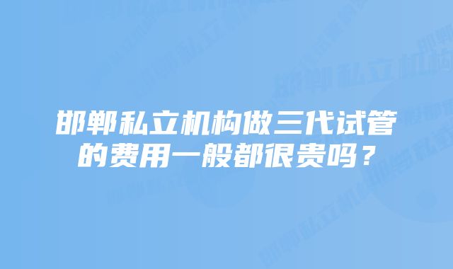 邯郸私立机构做三代试管的费用一般都很贵吗？