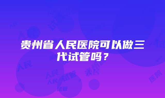 贵州省人民医院可以做三代试管吗？