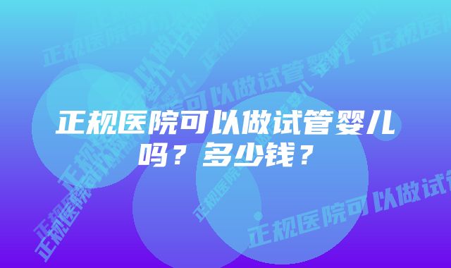 正规医院可以做试管婴儿吗？多少钱？