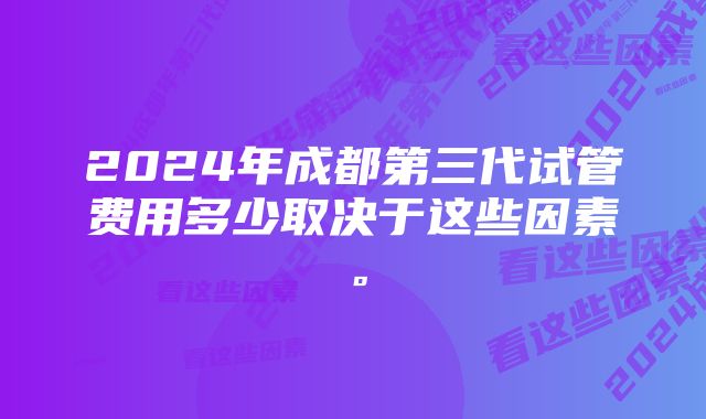 2024年成都第三代试管费用多少取决于这些因素。