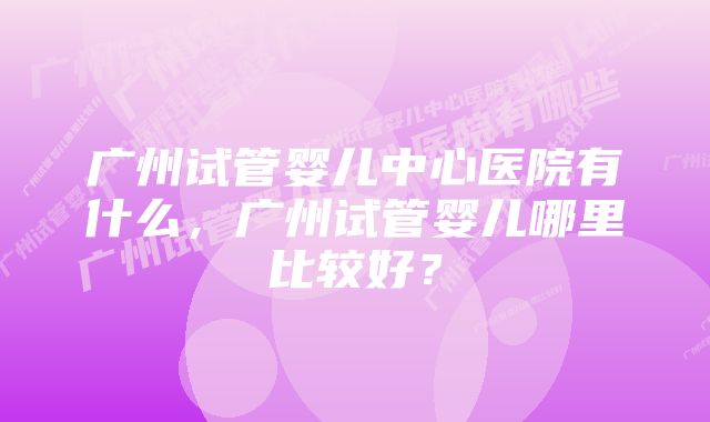 广州试管婴儿中心医院有什么，广州试管婴儿哪里比较好？