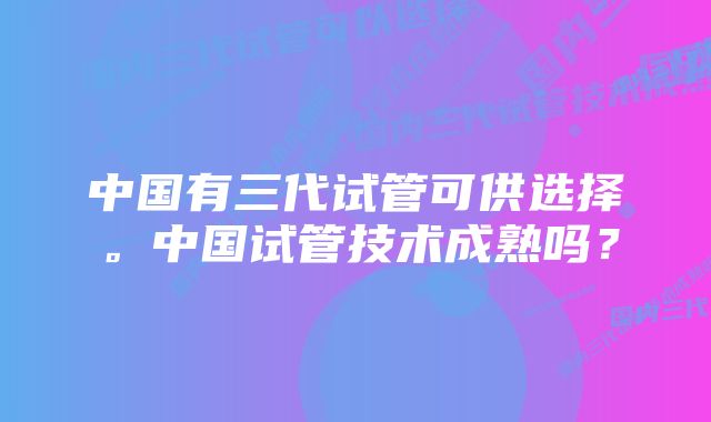 中国有三代试管可供选择。中国试管技术成熟吗？