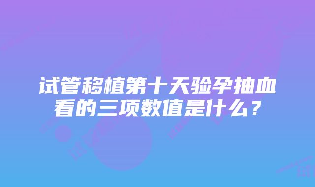 试管移植第十天验孕抽血看的三项数值是什么？