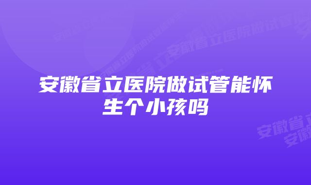 安徽省立医院做试管能怀生个小孩吗