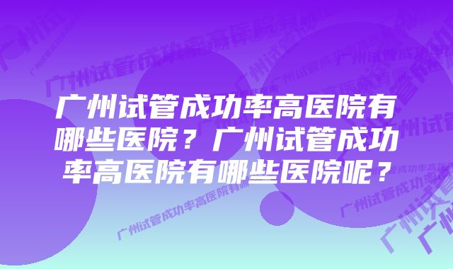 广州试管成功率高医院有哪些医院？广州试管成功率高医院有哪些医院呢？