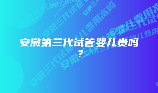 安徽第三代试管婴儿贵吗？