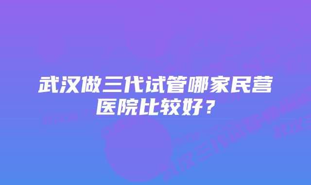 武汉做三代试管哪家民营医院比较好？