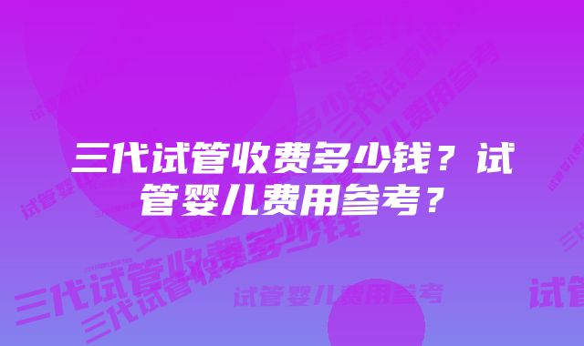 三代试管收费多少钱？试管婴儿费用参考？