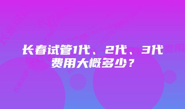 长春试管1代、2代、3代费用大概多少？