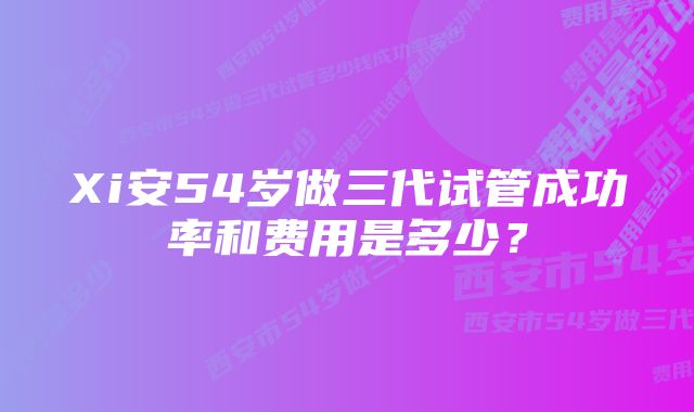 Xi安54岁做三代试管成功率和费用是多少？