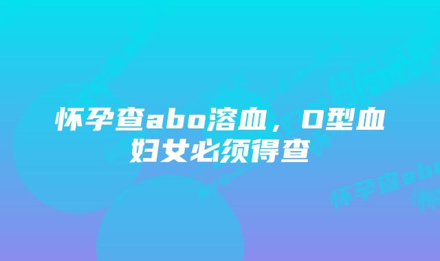 怀孕查abo溶血，O型血妇女必须得查