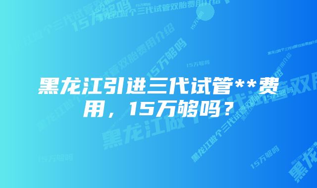 黑龙江引进三代试管**费用，15万够吗？