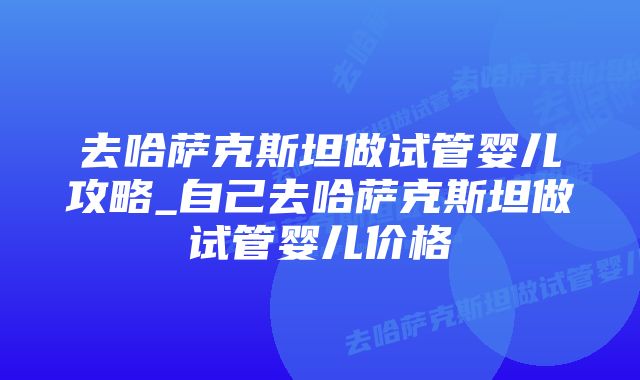 去哈萨克斯坦做试管婴儿攻略_自己去哈萨克斯坦做试管婴儿价格