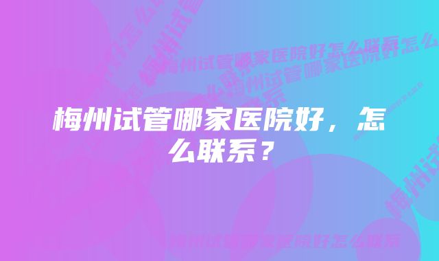 梅州试管哪家医院好，怎么联系？