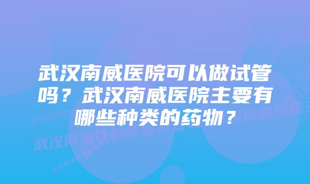 武汉南威医院可以做试管吗？武汉南威医院主要有哪些种类的药物？