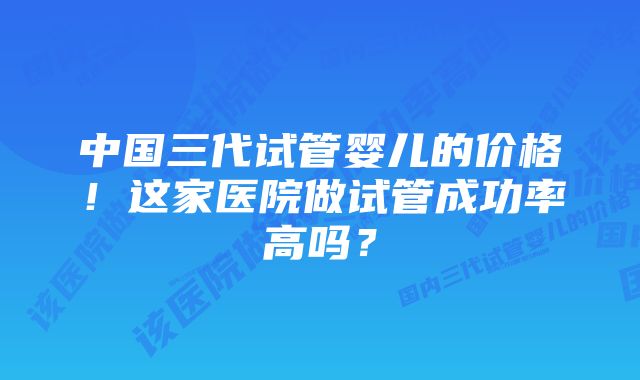 中国三代试管婴儿的价格！这家医院做试管成功率高吗？