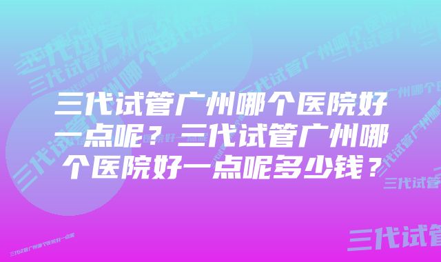 三代试管广州哪个医院好一点呢？三代试管广州哪个医院好一点呢多少钱？