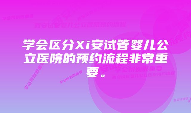 学会区分Xi安试管婴儿公立医院的预约流程非常重要。