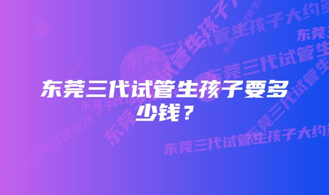 东莞三代试管生孩子要多少钱？