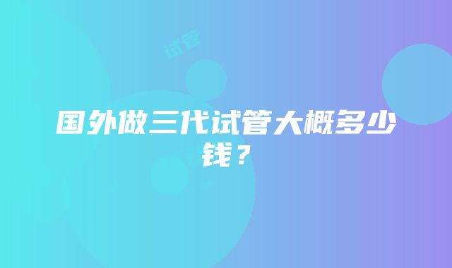 国外做三代试管大概多少钱？