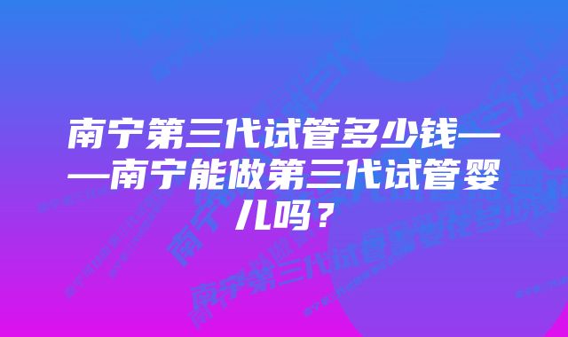 南宁第三代试管多少钱——南宁能做第三代试管婴儿吗？